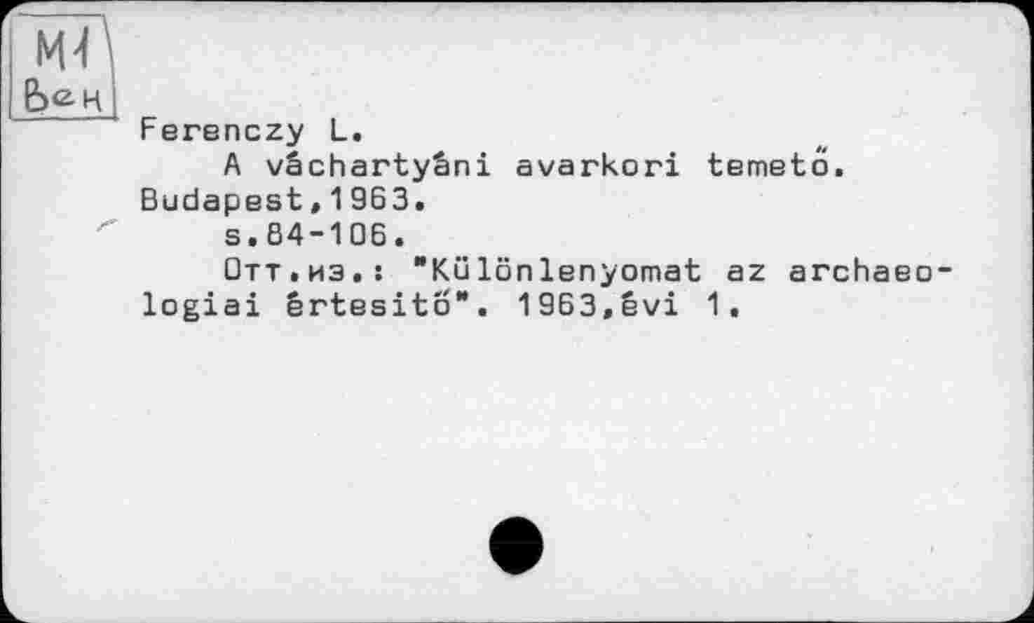 ﻿'
Ferenczy L.
A vâchartyâni avarkori temetö. Budapest,1963.
s.84-106.
Отт.из.! "Különlenyomat az archaeo-logiai ertesito". 1963,évi 1.